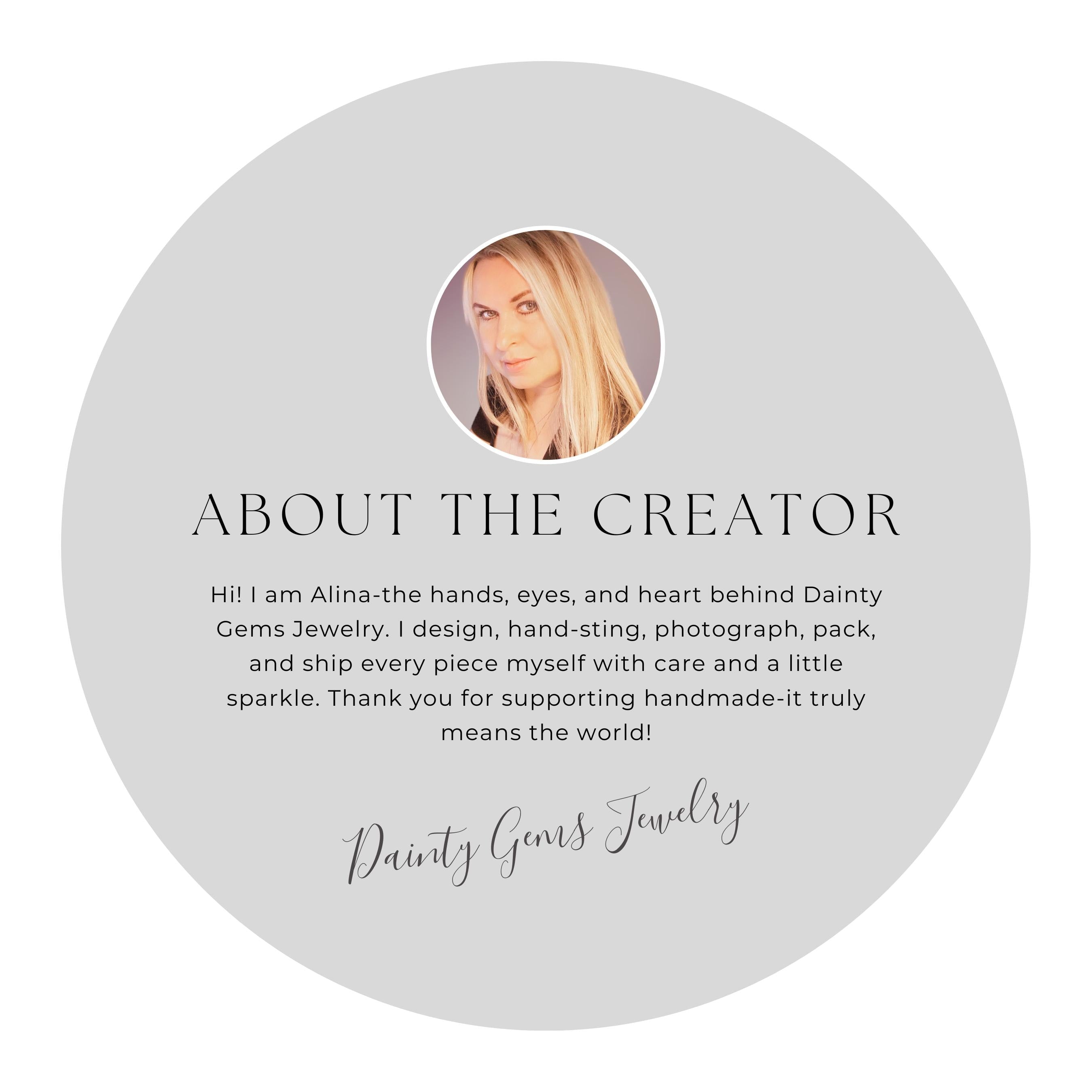 Hello I am Alina-the hands, eyes, and heart behind Dainty Gems Jewelry. I design, hand-sting, photograph, pack, and ship every piece myself with care and a little sparkle. Thank you for supporting handmade-it truly means the world!